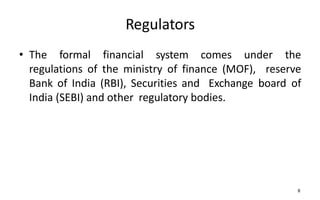 Regulators
• The formal financial system comes under the
regulations of the ministry of finance (MOF), reserve
Bank of India (RBI), Securities and Exchange board of
India (SEBI) and other regulatory bodies.
8
 