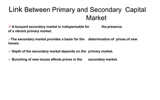 Link Between Primary and Secondary Capital
Market
A buoyant secondary market is indispensable for the presence
of a vibrant primary market.
The secondary market provides a basis for the determination of prices of new
issues.
 Depth of the secondary market depends on the primary market.
 Bunching of new issues affects prices in the secondary market.
 