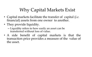 Why Capital Markets Exist
• Capital markets facilitate the transfer of capital (i.e.
financial) assets from one owner to another.
• They provide liquidity.
– Liquidity refers to how easily an asset can be
transferred without loss of value.
• A side benefit of capital markets is that the
transaction price provides a measure of the value of
the asset.
 