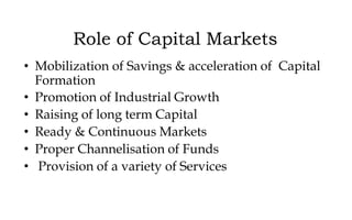 Role of Capital Markets
• Mobilization of Savings & acceleration of Capital
Formation
• Promotion of Industrial Growth
• Raising of long term Capital
• Ready & Continuous Markets
• Proper Channelisation of Funds
• Provision of a variety of Services
 