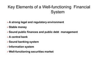 Key Elements of a Well-functioning Financial
System
A strong legal and regulatory environment
Stable money
Sound public finances and public debt management
A central bank
Sound banking system
Information system
Well-functioning securities market
 