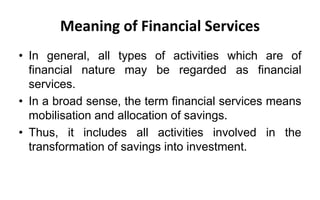 Meaning of Financial Services
• In general, all types of activities which are of
financial nature may be regarded as financial
services.
• In a broad sense, the term financial services means
mobilisation and allocation of savings.
• Thus, it includes all activities involved in the
transformation of savings into investment.
 