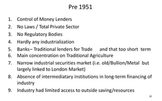 Pre 1951
1. Control of Money Lenders
2. No Laws / Total Private Sector
3. No Regulatory Bodies
4. Hardly any industrialization
5. Banks– Traditional lenders for Trade and that too short term
6. Main concentration on Traditional Agriculture
7. Narrow industrial securities market (i.e. old/Bullion/Metal but
largely linked to London Market)
8. Absence of intermediatary institutions in long-term financing of
industry
9. Industry had limited access to outside saving/resources
20
 