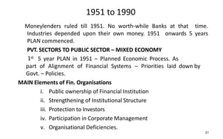 1951 to 1990
Moneylenders ruled till 1951. No worth-while Banks at that time.
Industries depended upon their own money. 1951 onwards 5 years
PLAN commenced.
PVT. SECTORS TO PUBLIC SECTOR – MIXED ECONOMY
1st 5 year PLAN in 1951 – Planned Economic Process. As
part of Alignment of Financial Systems – Priorities laid down by
Govt. – Policies.
MAIN Elements of Fin. Organisations
i. Public ownership of Financial Institution
ii. Strengthening of Institutional Structure
iii. Protection to Investors
iv. Participation in Corporate Management
v. Organisational Deficiencies.
21
 