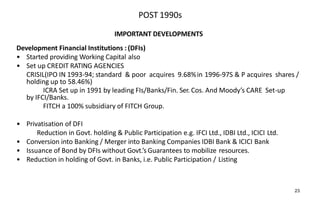 POST 1990s
IMPORTANT DEVELOPMENTS
Development Financial Institutions : (DFIs)
• Started providing Working Capital also
• Set up CREDIT RATING AGENCIES
CRISIL(IPO IN 1993-94; standard & poor acquires 9.68%in 1996-97S & P acquires shares /
holding up to 58.46%)
ICRA Set up in 1991 by leading FIs/Banks/Fin. Ser. Cos. And Moody’s CARE Set-up
by IFCI/Banks.
FITCH a 100% subsidiary of FITCH Group.
• Privatisation of DFI
Reduction in Govt. holding & Public Participation e.g. IFCI Ltd., IDBI Ltd., ICICI Ltd.
• Conversion into Banking / Merger into Banking Companies IDBI Bank & ICICI Bank
• Issuance of Bond by DFIs without Govt.’s Guarantees to mobilize resources.
• Reduction in holding of Govt. in Banks, i.e. Public Participation / Listing
23
 