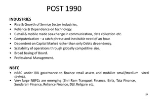 POST 1990
INDUSTRIES
• Rise & Growth of Service Sector industries.
• Reliance & Dependence on technology.
• E-mail & mobile made sea-change in communication, data collection etc.
• Computerization – a catch phrase and inevitable need of an hour.
• Dependent on Capital Market rather than only Debts dependency.
• Scalability of operations through globally competitive size.
• Broad basing of Board.
• Professional Management.
NBFC
• NBFC under RBI governance to finance retail assets and mobilize small/medium sized
savings.
• Very large NBFCs are emerging (Shri Ram Transport Finance, Birla, Tata Finance,
Sundaram Finance, Reliance Finance, DLF, Religare etc.
24
 