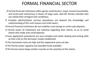 FORMAL FINANCIAL SECTOR
. Formal financial institutions often ignore small farmers, lower income households,
and small-scale enterprises in favour of large scale, well-off, literate clientele who
can satisfy their stringent loan conditions.
Complex administrative services procedures are beyond the knowledge and
understanding of the rural masses and small savers.
Formal financial institutions do not mobilize rural savings or small scale deposits.
Formal sector of institutions are selective regarding their clients, so as to avoid
clients who make only small deposits.
Loan application procedures are very complex and needs reading and writing skills
so that a file on the borrower maybe established.
The transaction costs are high and the repayment costs are low.
The formal sector regularly has loanable funds available.
The formal sector keeps written records on the activities of the clients.
 