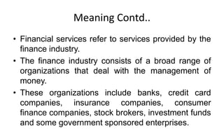 Meaning Contd..
• Financial services refer to services provided by the
finance industry.
• The finance industry consists of a broad range of
organizations that deal with the management of
money.
• These organizations include banks, credit card
companies, insurance companies, consumer
finance companies, stock brokers, investment funds
and some government sponsored enterprises.
 
