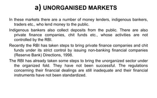 a) UNORGANISED MARKETS
In these markets there are a number of money lenders, indigenous bankers,
traders etc., who lend money to the public.
Indigenous bankers also collect deposits from the public. There are also
private finance companies, chit funds etc., whose activities are not
controlled by the RBI.
Recently the RBI has taken steps to bring private finance companies and chit
funds under its strict control by issuing non-banking financial companies
(Reserve Bank) Directions, 1998.
The RBI has already taken some steps to bring the unorganized sector under
the organized fold. They have not been successful. The regulations
concerning their financial dealings are still inadequate and their financial
instruments have not been standardized.
 
