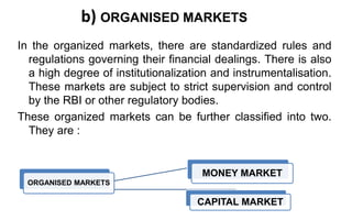 b) ORGANISED MARKETS
In the organized markets, there are standardized rules and
regulations governing their financial dealings. There is also
a high degree of institutionalization and instrumentalisation.
These markets are subject to strict supervision and control
by the RBI or other regulatory bodies.
These organized markets can be further classified into two.
They are :
ORGANISED MARKETS
CAPITAL MARKET
MONEY MARKET
 