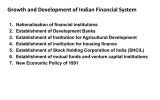 Growth and Development of Indian Financial System
1. Nationalisation of financial institutions
2. Establishment of Development Banks
3. Establishment of Institution for Agricultural Development
4. Establishment of institution for housing finance
5. Establishment of Stock Holding Corporation of India (SHCIL)
6. Establishment of mutual funds and venture capital institutions
7. New Economic Policy of 1991
 