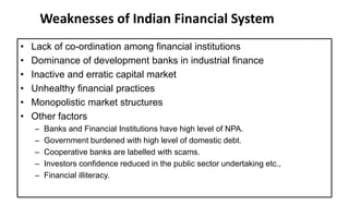 Weaknesses of Indian Financial System
• Lack of co-ordination among financial institutions
• Dominance of development banks in industrial finance
• Inactive and erratic capital market
• Unhealthy financial practices
• Monopolistic market structures
• Other factors
– Banks and Financial Institutions have high level of NPA.
– Government burdened with high level of domestic debt.
– Cooperative banks are labelled with scams.
– Investors confidence reduced in the public sector undertaking etc.,
– Financial illiteracy.
 