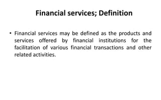 Financial services; Definition
• Financial services may be defined as the products and
services offered by financial institutions for the
facilitation of various financial transactions and other
related activities.
 