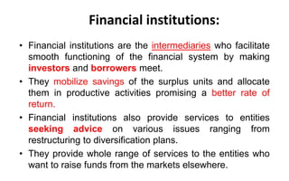 Financial institutions:
• Financial institutions are the intermediaries who facilitate
smooth functioning of the financial system by making
investors and borrowers meet.
• They mobilize savings of the surplus units and allocate
them in productive activities promising a better rate of
return.
• Financial institutions also provide services to entities
seeking advice on various issues ranging from
restructuring to diversification plans.
• They provide whole range of services to the entities who
want to raise funds from the markets elsewhere.
 