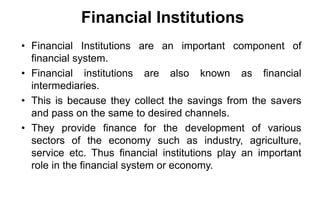 Financial Institutions
• Financial Institutions are an important component of
financial system.
• Financial institutions are also known as financial
intermediaries.
• This is because they collect the savings from the savers
and pass on the same to desired channels.
• They provide finance for the development of various
sectors of the economy such as industry, agriculture,
service etc. Thus financial institutions play an important
role in the financial system or economy.
 