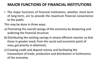 MAJOR FUNCTIONS OF FINANCIAL INSTITUTIONS
• The major functions of financial institutions, whether short-term
of long-term, are to provide the maximum financial convenience
to the public.
This may be done in three ways:
a) Promoting the overall savings of the economy by deepening and
widening the financial structure
b) Distributing the existing savings in amore efficient manner so that
those in greater need; from the social and economic point of
view, get priority in allotment;
c) Creating credit and deposit money and facilitating the
transactions of trade, production and distribution in furtherance
of the economy.
 