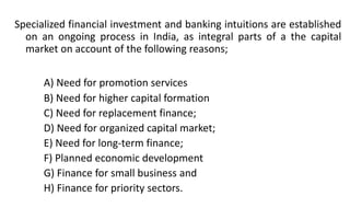 Specialized financial investment and banking intuitions are established
on an ongoing process in India, as integral parts of a the capital
market on account of the following reasons;
A) Need for promotion services
B) Need for higher capital formation
C) Need for replacement finance;
D) Need for organized capital market;
E) Need for long-term finance;
F) Planned economic development
G) Finance for small business and
H) Finance for priority sectors.
 