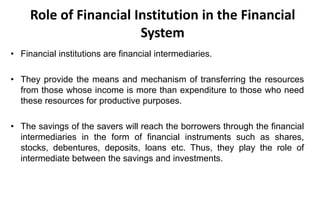 Role of Financial Institution in the Financial
System
• Financial institutions are financial intermediaries.
• They provide the means and mechanism of transferring the resources
from those whose income is more than expenditure to those who need
these resources for productive purposes.
• The savings of the savers will reach the borrowers through the financial
intermediaries in the form of financial instruments such as shares,
stocks, debentures, deposits, loans etc. Thus, they play the role of
intermediate between the savings and investments.
 