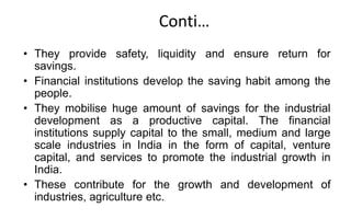 Conti…
• They provide safety, liquidity and ensure return for
savings.
• Financial institutions develop the saving habit among the
people.
• They mobilise huge amount of savings for the industrial
development as a productive capital. The financial
institutions supply capital to the small, medium and large
scale industries in India in the form of capital, venture
capital, and services to promote the industrial growth in
India.
• These contribute for the growth and development of
industries, agriculture etc.
 