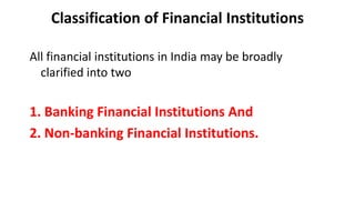 Classification of Financial Institutions
All financial institutions in India may be broadly
clarified into two
1. Banking Financial Institutions And
2. Non-banking Financial Institutions.
 