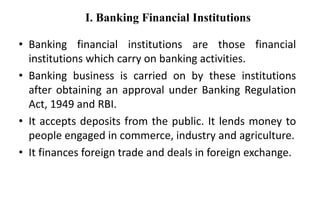 I. Banking Financial Institutions
• Banking financial institutions are those financial
institutions which carry on banking activities.
• Banking business is carried on by these institutions
after obtaining an approval under Banking Regulation
Act, 1949 and RBI.
• It accepts deposits from the public. It lends money to
people engaged in commerce, industry and agriculture.
• It finances foreign trade and deals in foreign exchange.
 