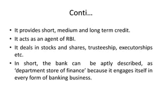 Conti…
• It provides short, medium and long term credit.
• It acts as an agent of RBI.
• It deals in stocks and shares, trusteeship, executorships
etc.
• In short, the bank can be aptly described, as
‘department store of finance’ because it engages itself in
every form of banking business.
 