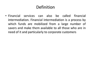 Definition
• Financial services can also be called financial
intermediation. Financial intermediation is a process by
which funds are mobilized from a large number of
savers and make them available to all those who are in
need of it and particularly to corporate customers
 