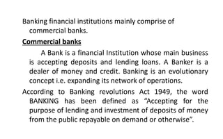 Banking financial institutions mainly comprise of
commercial banks.
Commercial banks
A Bank is a financial Institution whose main business
is accepting deposits and lending loans. A Banker is a
dealer of money and credit. Banking is an evolutionary
concept i.e. expanding its network of operations.
According to Banking revolutions Act 1949, the word
BANKING has been defined as “Accepting for the
purpose of lending and investment of deposits of money
from the public repayable on demand or otherwise”.
 