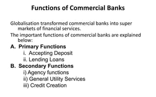 Functions of Commercial Banks
Globalisation transformed commercial banks into super
markets of financial services.
The important functions of commercial banks are explained
below:
A. Primary Functions
i. Accepting Deposit
ii. Lending Loans
B. Secondary Functions
i) Agency functions
ii) General Utility Services
iii) Credit Creation
 