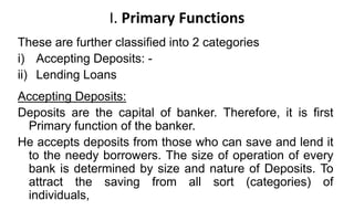 I. Primary Functions
These are further classified into 2 categories
i) Accepting Deposits: -
ii) Lending Loans
Accepting Deposits:
Deposits are the capital of banker. Therefore, it is first
Primary function of the banker.
He accepts deposits from those who can save and lend it
to the needy borrowers. The size of operation of every
bank is determined by size and nature of Deposits. To
attract the saving from all sort (categories) of
individuals,
 
