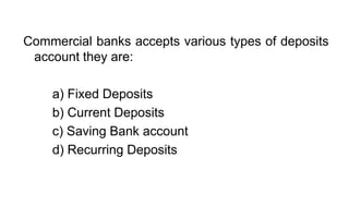 Commercial banks accepts various types of deposits
account they are:
a) Fixed Deposits
b) Current Deposits
c) Saving Bank account
d) Recurring Deposits
 