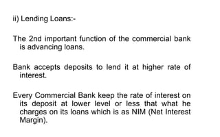 ii) Lending Loans:-
The 2nd important function of the commercial bank
is advancing loans.
Bank accepts deposits to lend it at higher rate of
interest.
Every Commercial Bank keep the rate of interest on
its deposit at lower level or less that what he
charges on its loans which is as NIM (Net Interest
Margin).
 