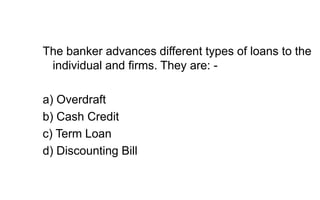 The banker advances different types of loans to the
individual and firms. They are: -
a) Overdraft
b) Cash Credit
c) Term Loan
d) Discounting Bill
 