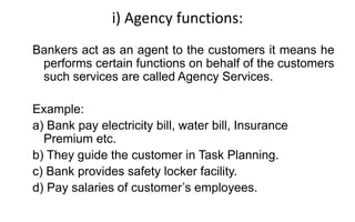 i) Agency functions:
Bankers act as an agent to the customers it means he
performs certain functions on behalf of the customers
such services are called Agency Services.
Example:
a) Bank pay electricity bill, water bill, Insurance
Premium etc.
b) They guide the customer in Task Planning.
c) Bank provides safety locker facility.
d) Pay salaries of customer’s employees.
 