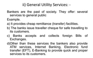 ii) General Utility Services: -
Bankers are the past of society. They offer: several
services to general public
Example.
a) It provides cheap remittance (transfer) facilities.
b) The banks issue traveller cheque for safe travelling to
its customers.
c) Banks accepts and collects foreign Bills of
Exchanges.
d)Other than these services the bankers also provide
ATM services, Internet Banking, Electronic fund
transfer (EFT), E-Banking to provide quick and proper
services to its customers.
 