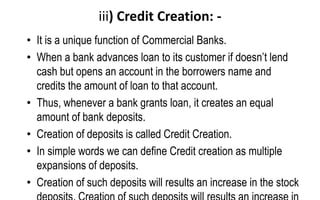 iii) Credit Creation: -
• It is a unique function of Commercial Banks.
• When a bank advances loan to its customer if doesn’t lend
cash but opens an account in the borrowers name and
credits the amount of loan to that account.
• Thus, whenever a bank grants loan, it creates an equal
amount of bank deposits.
• Creation of deposits is called Credit Creation.
• In simple words we can define Credit creation as multiple
expansions of deposits.
• Creation of such deposits will results an increase in the stock
 