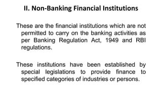 II. Non-Banking Financial Institutions
These are the financial institutions which are not
permitted to carry on the banking activities as
per Banking Regulation Act, 1949 and RBI
regulations.
These institutions have been established by
special legislations to provide finance to
specified categories of industries or persons.
 