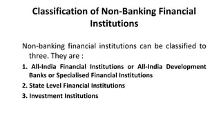 Classification of Non-Banking Financial
Institutions
Non-banking financial institutions can be classified to
three. They are :
1. All-India Financial Institutions or All-India Development
Banks or Specialised Financial Institutions
2. State Level Financial Institutions
3. Investment Institutions
 