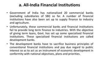 a. All-India Financial Institutions
• Government of India has nationalised 20 commercial banks
(excluding subsidiaries of SBI) so far. A number of financial
institutions have also been set up to supply finance to industry
and agriculture.
• Unfortunately, these commercial banks and financial institutions
fail to provide long term finance to industries. With the objective
of giving term loans, Govt. has set up some specialised financial
institutions. These specialised financial institutions are called
development banks.
• The development banks have to sacrifice business principles of
conventional financial institutions and pay due regard to public
interest so as to act as an instrument of economic development in
conformity with national objectives, plans and priorities.
 