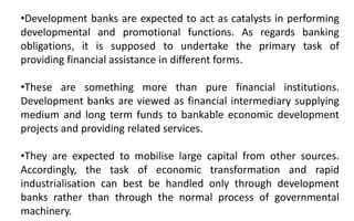 •Development banks are expected to act as catalysts in performing
developmental and promotional functions. As regards banking
obligations, it is supposed to undertake the primary task of
providing financial assistance in different forms.
•These are something more than pure financial institutions.
Development banks are viewed as financial intermediary supplying
medium and long term funds to bankable economic development
projects and providing related services.
•They are expected to mobilise large capital from other sources.
Accordingly, the task of economic transformation and rapid
industrialisation can best be handled only through development
banks rather than through the normal process of governmental
machinery.
 