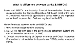 What is difference between banks & NBFCs?
Banks and NBFCs are basically financial intermediaries. Banks are
regulated under the Banking Regulation Act though most of the laws
of Companies Act are also applicable to banks. NBFCs are registered
under the Companies Act. Both are regulated by the RBI.
Main differences between banks and NBFCs are:
i. NBFC cannot accept demand deposits;
ii. NBFCs do not form part of the payment and settlement system and
cannot issue cheques drawn on itself;
iii. Deposit insurance facility of Deposit Insurance and Credit Guarantee
Corporation is not available to depositors of NBFCs, unlike in case of
banks.
 