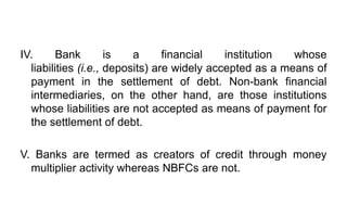 IV. Bank is a financial institution whose
liabilities (i.e., deposits) are widely accepted as a means of
payment in the settlement of debt. Non-bank financial
intermediaries, on the other hand, are those institutions
whose liabilities are not accepted as means of payment for
the settlement of debt.
V. Banks are termed as creators of credit through money
multiplier activity whereas NBFCs are not.
 