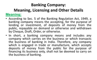 Banking Company:
Meaning, Licensing and Other Details
Meaning:
• According to Sec. 5 of the Banking Regulation Act, 1949, a
banking company means the accepting, for the purpose of
lending or investment, of deposits of money from the
public, repayable on demand or otherwise and withdrawn
by Cheque, Draft, Order, or otherwise.
• In short, a banking company means and includes any
company which carries on the business or which transacts
the business of banking in India. Therefore, any company
which is engaged in trade or manufacture, which accepts
deposits of money from the public for the purpose of
financing its business only, shall not be deemed to carry on
the business of banking.
 