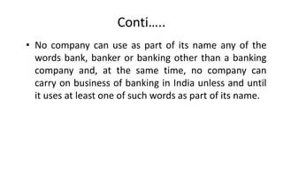 Conti…..
• No company can use as part of its name any of the
words bank, banker or banking other than a banking
company and, at the same time, no company can
carry on business of banking in India unless and until
it uses at least one of such words as part of its name.
 