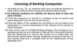 Licensing of Banking Companies:
• According to Sec. 22, no company shall carry on banking business in
India unless it holds a license issued by the Reserve Bank of India.
If the following conditions are satisfied, the Reserve Bank of India may
grant a license:
(i) “That the company is or will be in a position to pay its present and
future depositors in full as their claims accrue;
(ii) That the affairs of the company are not being or are not likely to be
conducted in a manner detrimental to the interests of its present or
future depositor;
(iii) That, in the case of a foreign banking company, the carrying on of a
banking business by such company in India will be in the public interest,
that the Government or law of the country of its origin does not
discriminate against Indian banking companies carrying on business in
that country, and that it complies with all the requirements of law
applicable to it”.
 