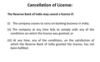 Cancellation of License:
The Reserve Bank of India may cancel a license if:
(i) The company ceases to carry on banking business in India;
(ii) The company at any time fails to comply with any of the
conditions on which the license was granted; or
(iii) At any time, any of the conditions, on the satisfaction of
which the Reserve Bank of India granted the license, has not
been fulfilled.
 