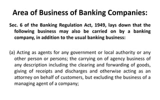 Area of Business of Banking Companies:
Sec. 6 of the Banking Regulation Act, 1949, lays down that the
following business may also be carried on by a banking
company, in addition to the usual banking business:
(a) Acting as agents for any government or local authority or any
other person or persons; the carrying on of agency business of
any description including the clearing and forwarding of goods,
giving of receipts and discharges and otherwise acting as an
attorney on behalf of customers, but excluding the business of a
managing agent of a company;
 