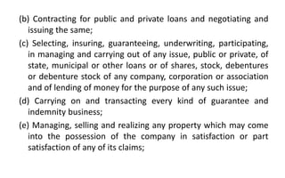 (b) Contracting for public and private loans and negotiating and
issuing the same;
(c) Selecting, insuring, guaranteeing, underwriting, participating,
in managing and carrying out of any issue, public or private, of
state, municipal or other loans or of shares, stock, debentures
or debenture stock of any company, corporation or association
and of lending of money for the purpose of any such issue;
(d) Carrying on and transacting every kind of guarantee and
indemnity business;
(e) Managing, selling and realizing any property which may come
into the possession of the company in satisfaction or part
satisfaction of any of its claims;
 