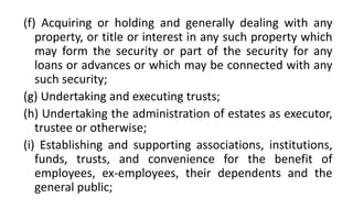 (f) Acquiring or holding and generally dealing with any
property, or title or interest in any such property which
may form the security or part of the security for any
loans or advances or which may be connected with any
such security;
(g) Undertaking and executing trusts;
(h) Undertaking the administration of estates as executor,
trustee or otherwise;
(i) Establishing and supporting associations, institutions,
funds, trusts, and convenience for the benefit of
employees, ex-employees, their dependents and the
general public;
 