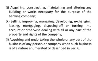 (j) Acquiring, constructing, maintaining and altering any
building or works necessary for the purpose of the
banking company;
(k) Selling, improving, managing, developing, exchanging,
leasing, mortgaging, disposing-off or turning into
account or otherwise dealing with all or any part of the
property and rights of the company;
(l) Acquiring and undertaking the whole or any part of the
business of any person or company when such business
is of a nature enumerated or described in Sec. 6.
 